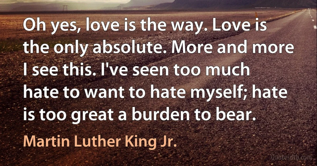 Oh yes, love is the way. Love is the only absolute. More and more I see this. I've seen too much hate to want to hate myself; hate is too great a burden to bear. (Martin Luther King Jr.)