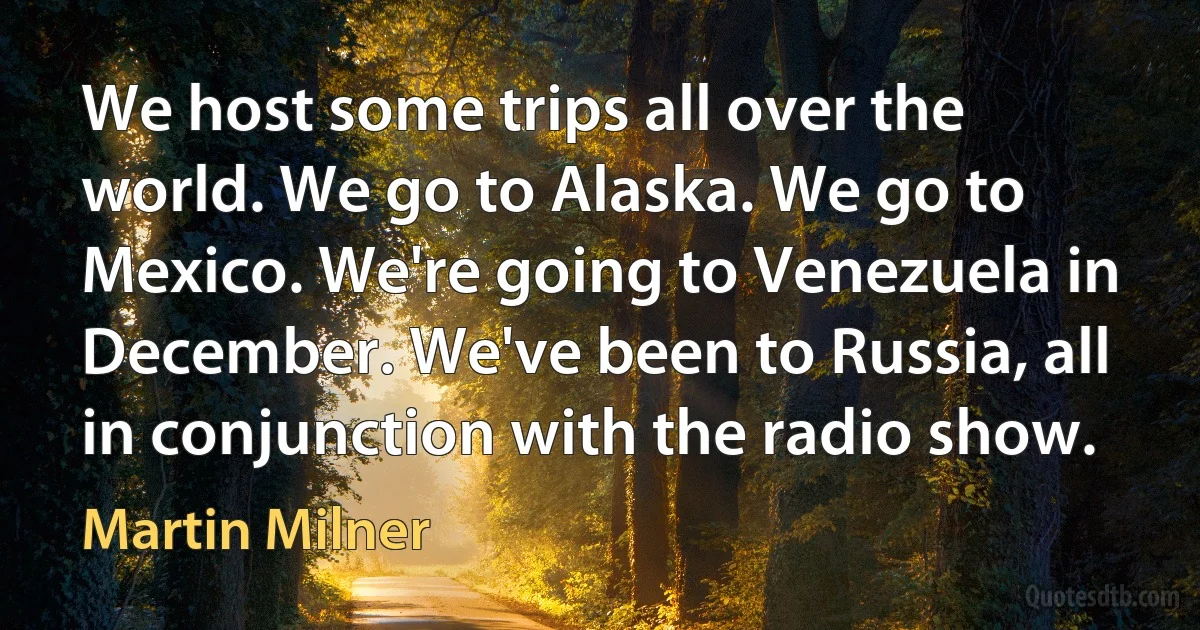 We host some trips all over the world. We go to Alaska. We go to Mexico. We're going to Venezuela in December. We've been to Russia, all in conjunction with the radio show. (Martin Milner)