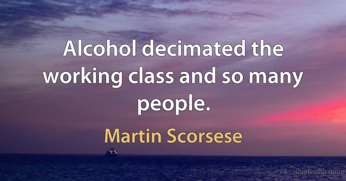 Alcohol decimated the working class and so many people. (Martin Scorsese)