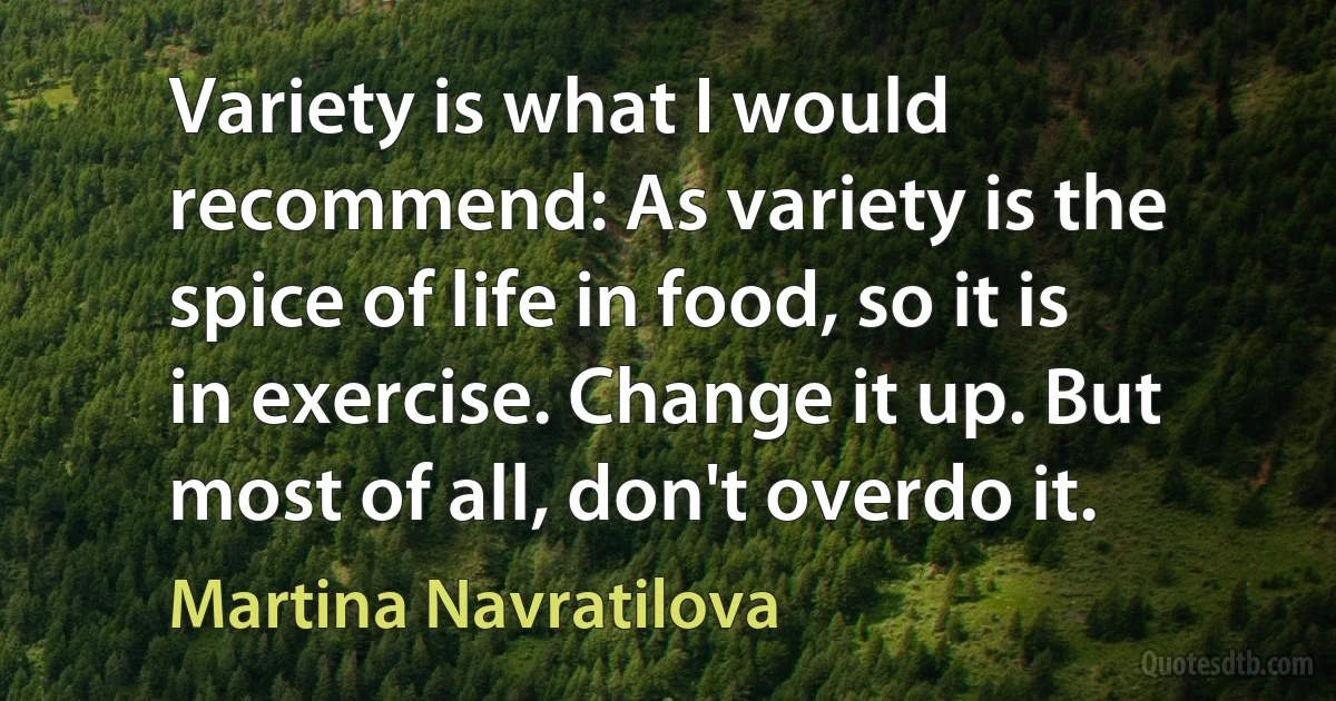 Variety is what I would recommend: As variety is the spice of life in food, so it is in exercise. Change it up. But most of all, don't overdo it. (Martina Navratilova)