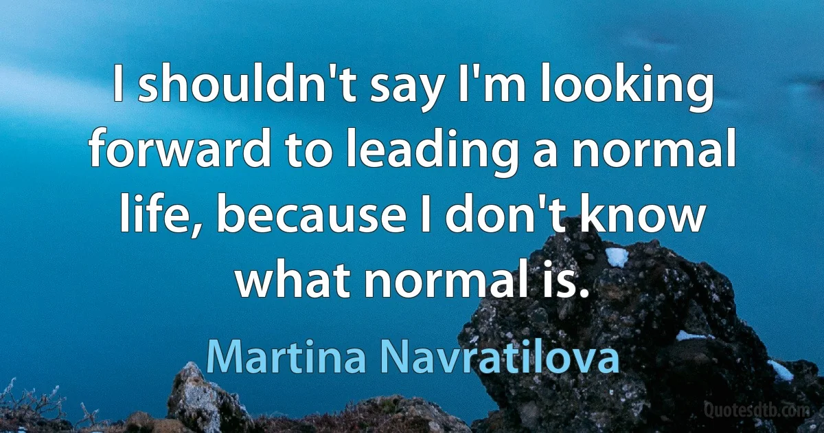 I shouldn't say I'm looking forward to leading a normal life, because I don't know what normal is. (Martina Navratilova)