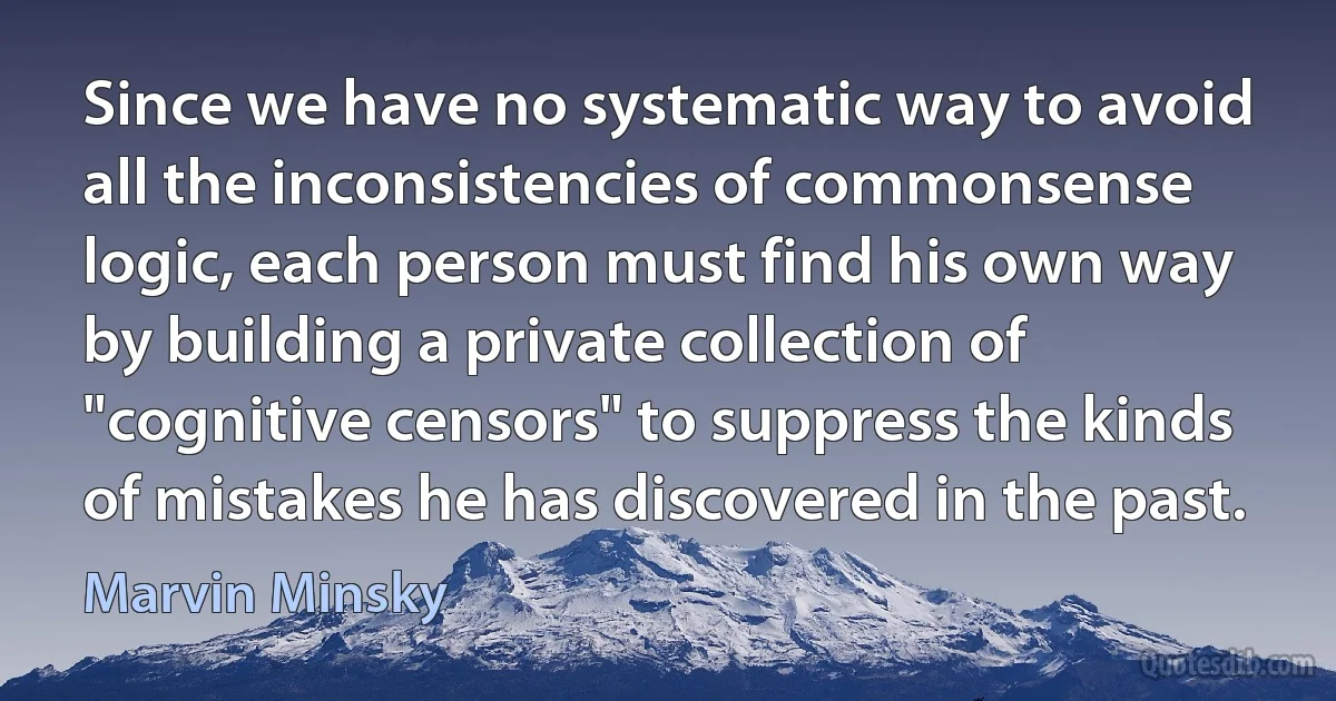 Since we have no systematic way to avoid all the inconsistencies of commonsense logic, each person must find his own way by building a private collection of "cognitive censors" to suppress the kinds of mistakes he has discovered in the past. (Marvin Minsky)