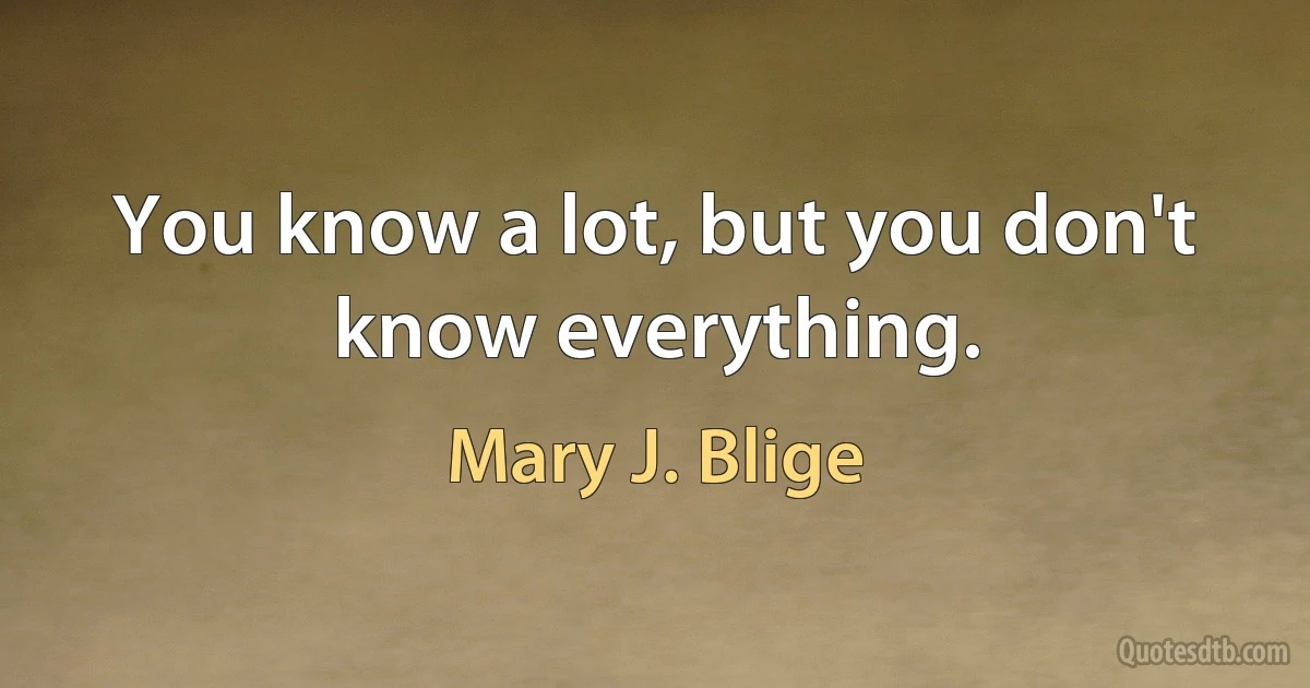 You know a lot, but you don't know everything. (Mary J. Blige)