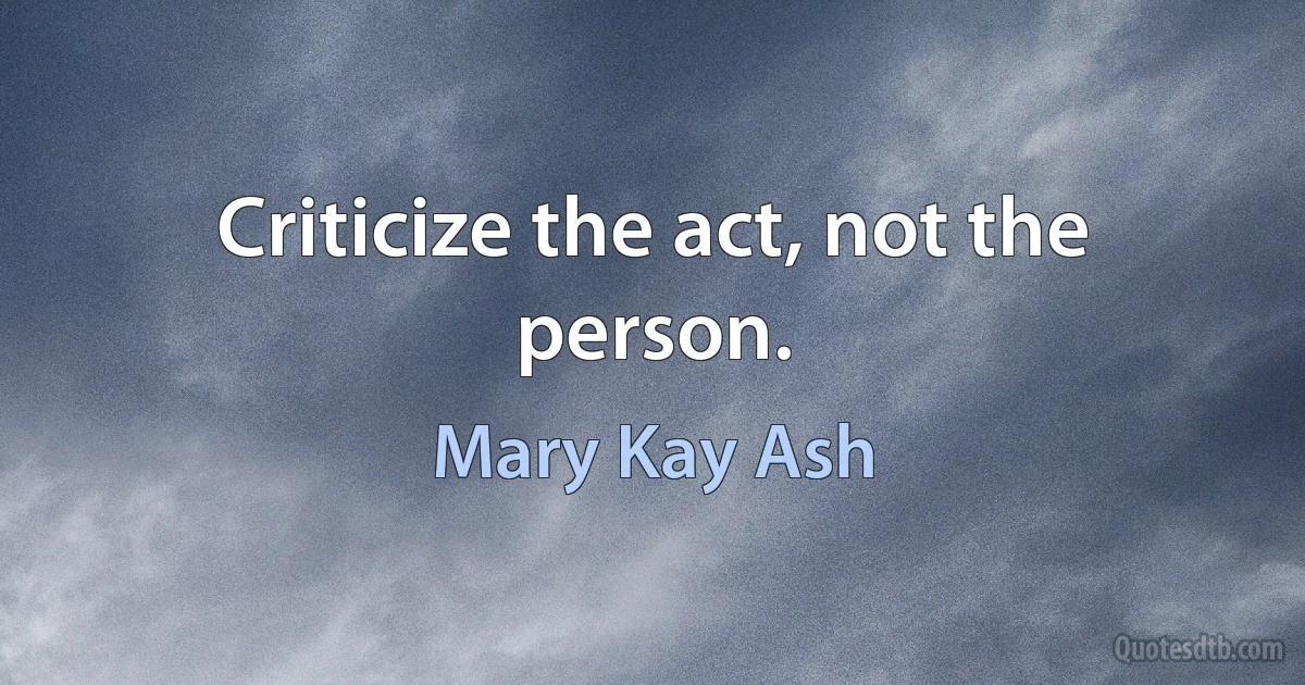 Criticize the act, not the person. (Mary Kay Ash)