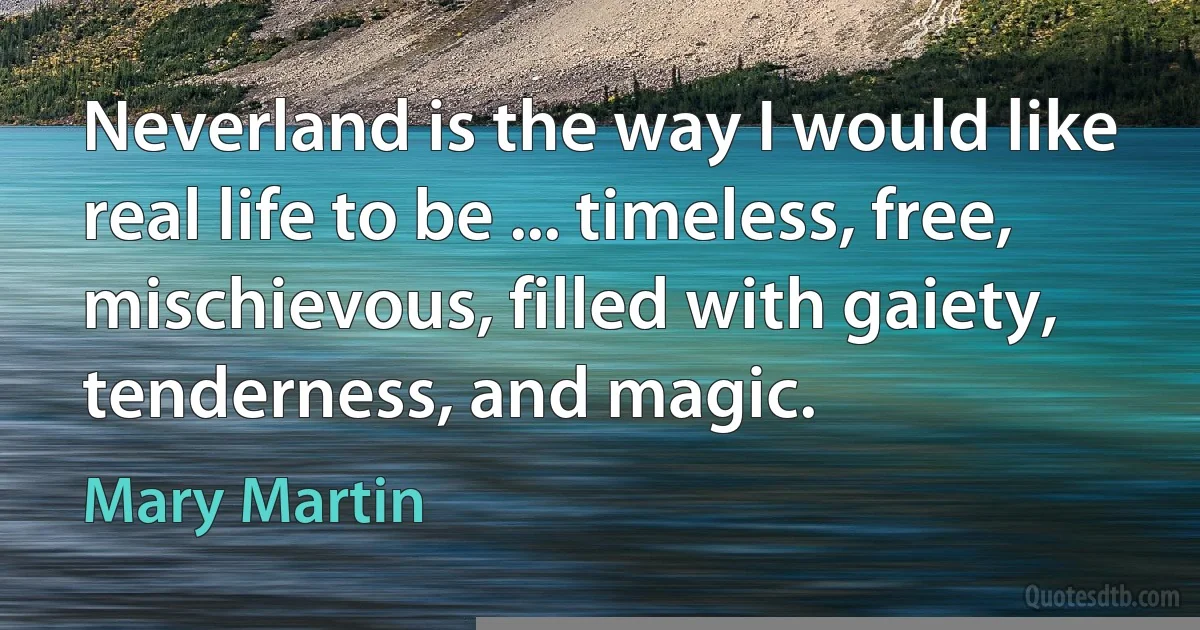 Neverland is the way I would like real life to be ... timeless, free, mischievous, filled with gaiety, tenderness, and magic. (Mary Martin)