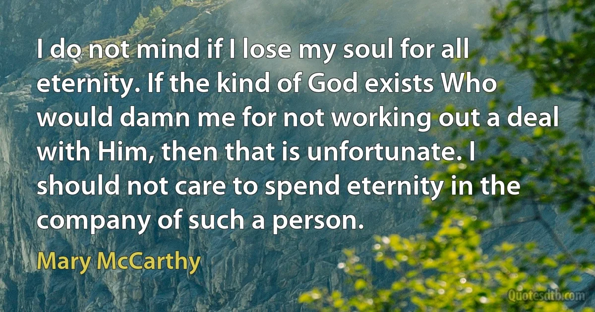 I do not mind if I lose my soul for all eternity. If the kind of God exists Who would damn me for not working out a deal with Him, then that is unfortunate. I should not care to spend eternity in the company of such a person. (Mary McCarthy)