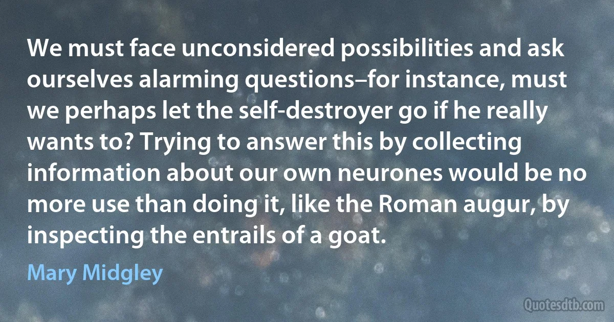 We must face unconsidered possibilities and ask ourselves alarming questions–for instance, must we perhaps let the self-destroyer go if he really wants to? Trying to answer this by collecting information about our own neurones would be no more use than doing it, like the Roman augur, by inspecting the entrails of a goat. (Mary Midgley)