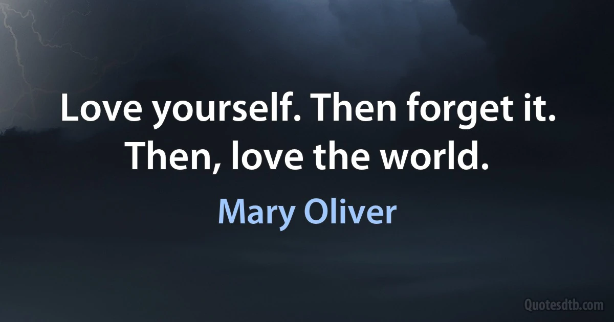 Love yourself. Then forget it.
Then, love the world. (Mary Oliver)