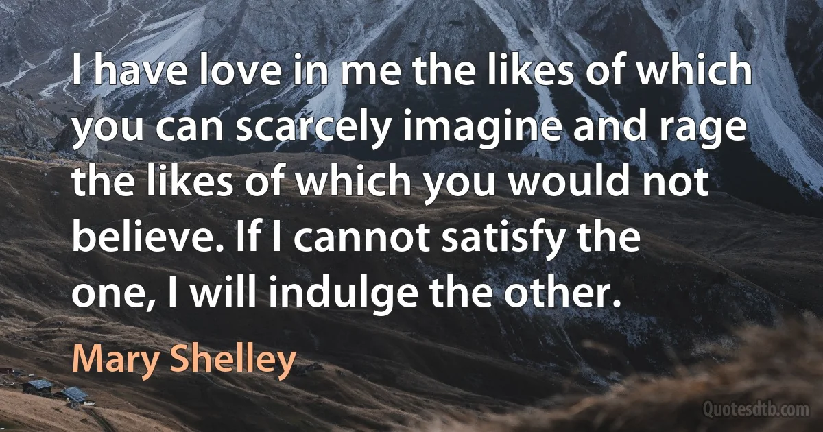 I have love in me the likes of which you can scarcely imagine and rage the likes of which you would not believe. If I cannot satisfy the one, I will indulge the other. (Mary Shelley)