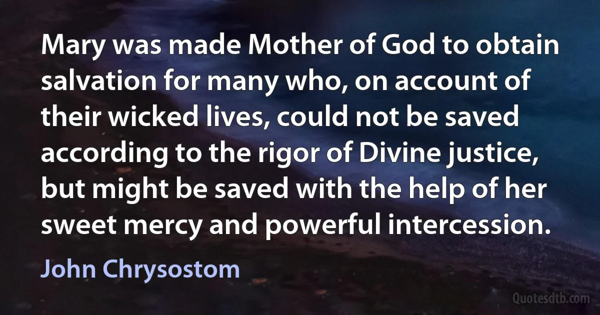 Mary was made Mother of God to obtain salvation for many who, on account of their wicked lives, could not be saved according to the rigor of Divine justice, but might be saved with the help of her sweet mercy and powerful intercession. (John Chrysostom)
