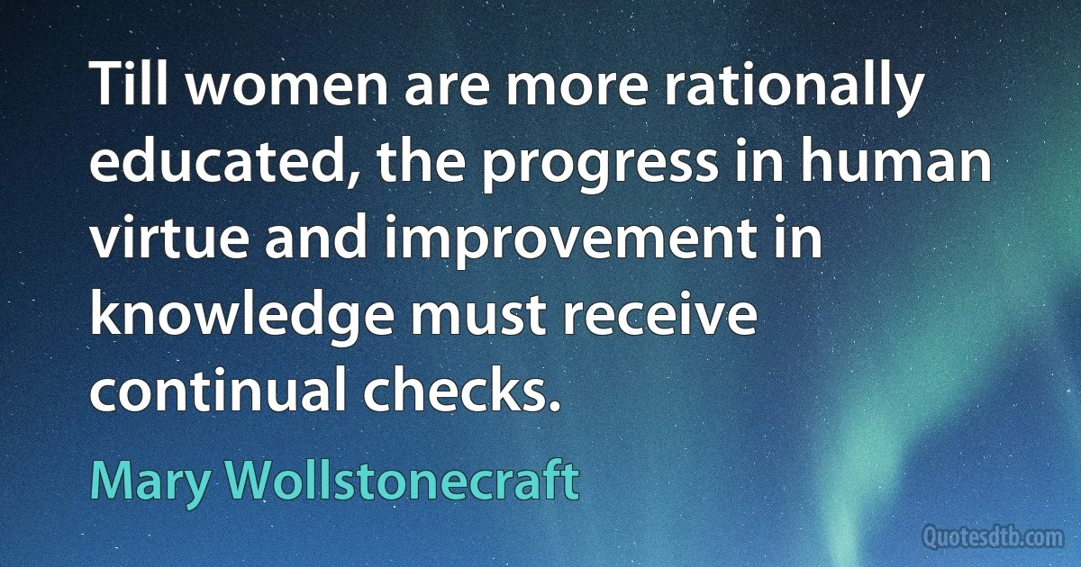 Till women are more rationally educated, the progress in human virtue and improvement in knowledge must receive continual checks. (Mary Wollstonecraft)