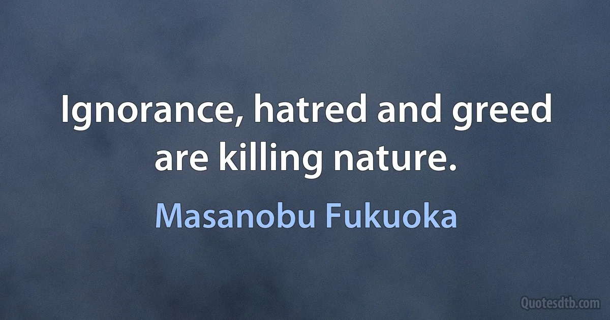 Ignorance, hatred and greed are killing nature. (Masanobu Fukuoka)