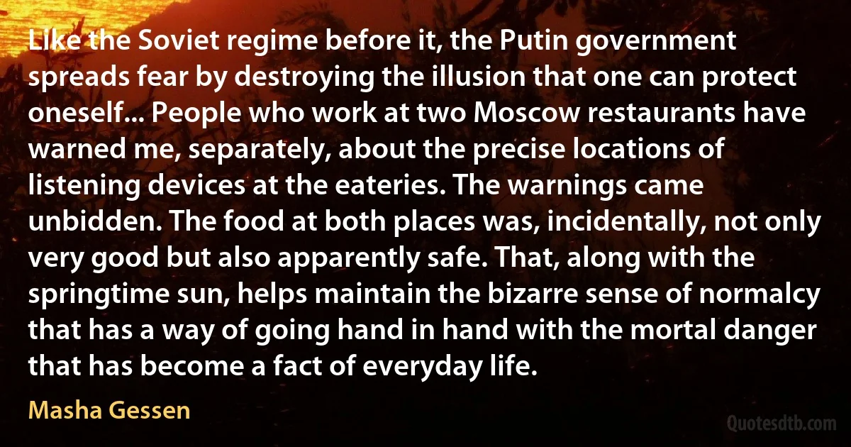 Like the Soviet regime before it, the Putin government spreads fear by destroying the illusion that one can protect oneself... People who work at two Moscow restaurants have warned me, separately, about the precise locations of listening devices at the eateries. The warnings came unbidden. The food at both places was, incidentally, not only very good but also apparently safe. That, along with the springtime sun, helps maintain the bizarre sense of normalcy that has a way of going hand in hand with the mortal danger that has become a fact of everyday life. (Masha Gessen)