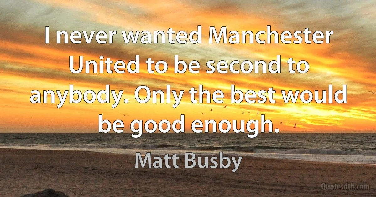 I never wanted Manchester United to be second to anybody. Only the best would be good enough. (Matt Busby)