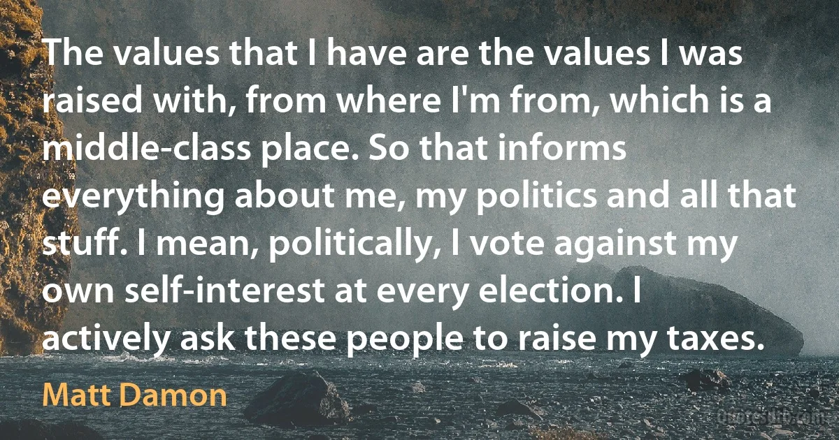 The values that I have are the values I was raised with, from where I'm from, which is a middle-class place. So that informs everything about me, my politics and all that stuff. I mean, politically, I vote against my own self-interest at every election. I actively ask these people to raise my taxes. (Matt Damon)