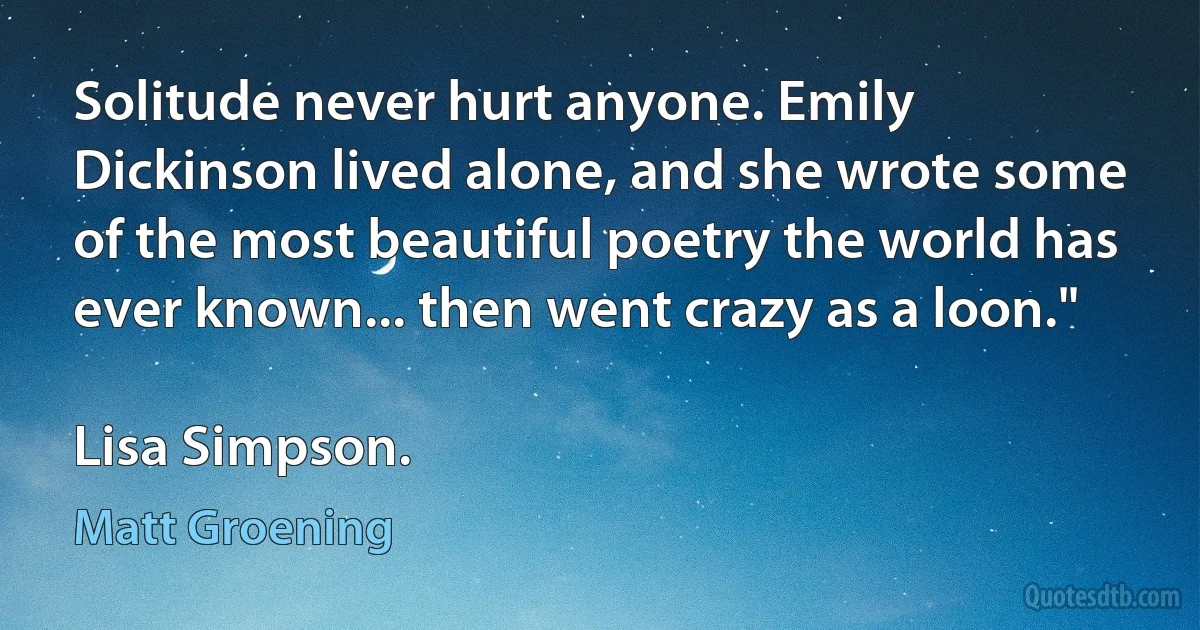 Solitude never hurt anyone. Emily Dickinson lived alone, and she wrote some of the most beautiful poetry the world has ever known... then went crazy as a loon."

Lisa Simpson. (Matt Groening)