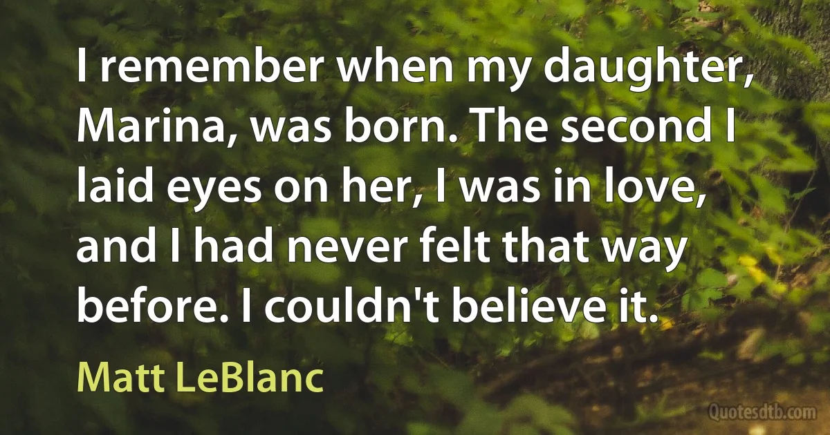 I remember when my daughter, Marina, was born. The second I laid eyes on her, I was in love, and I had never felt that way before. I couldn't believe it. (Matt LeBlanc)