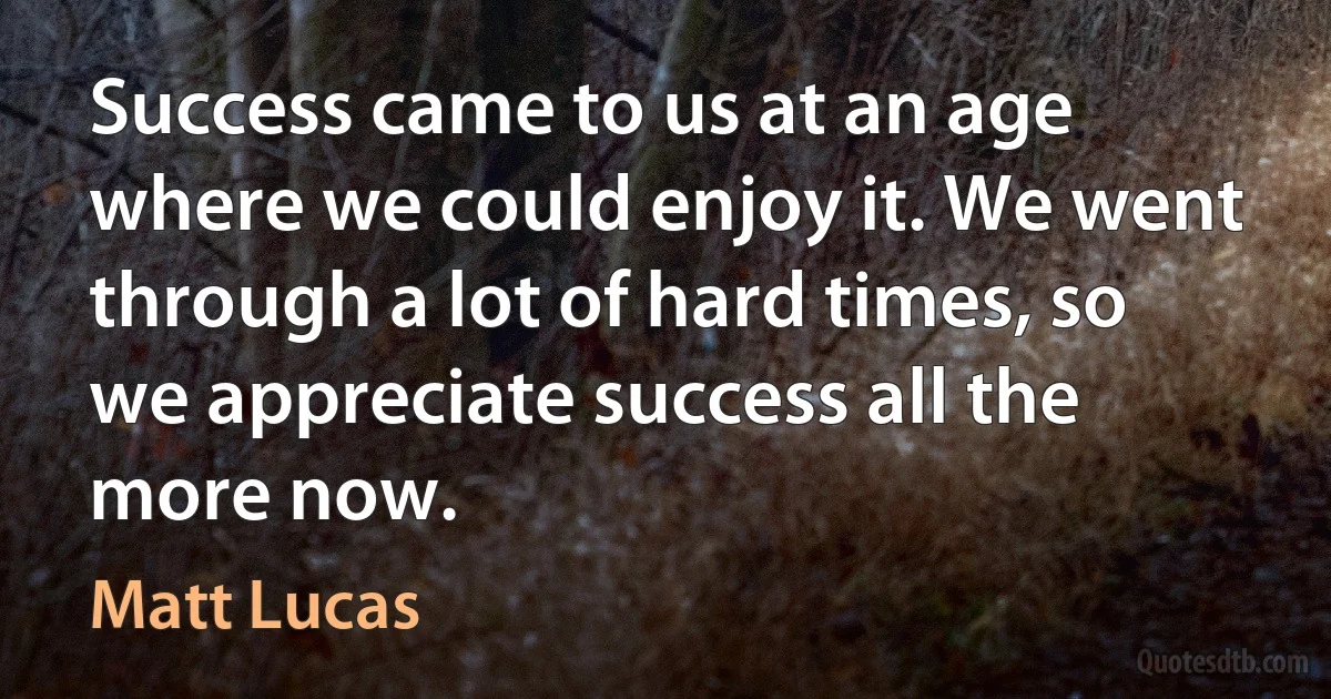 Success came to us at an age where we could enjoy it. We went through a lot of hard times, so we appreciate success all the more now. (Matt Lucas)