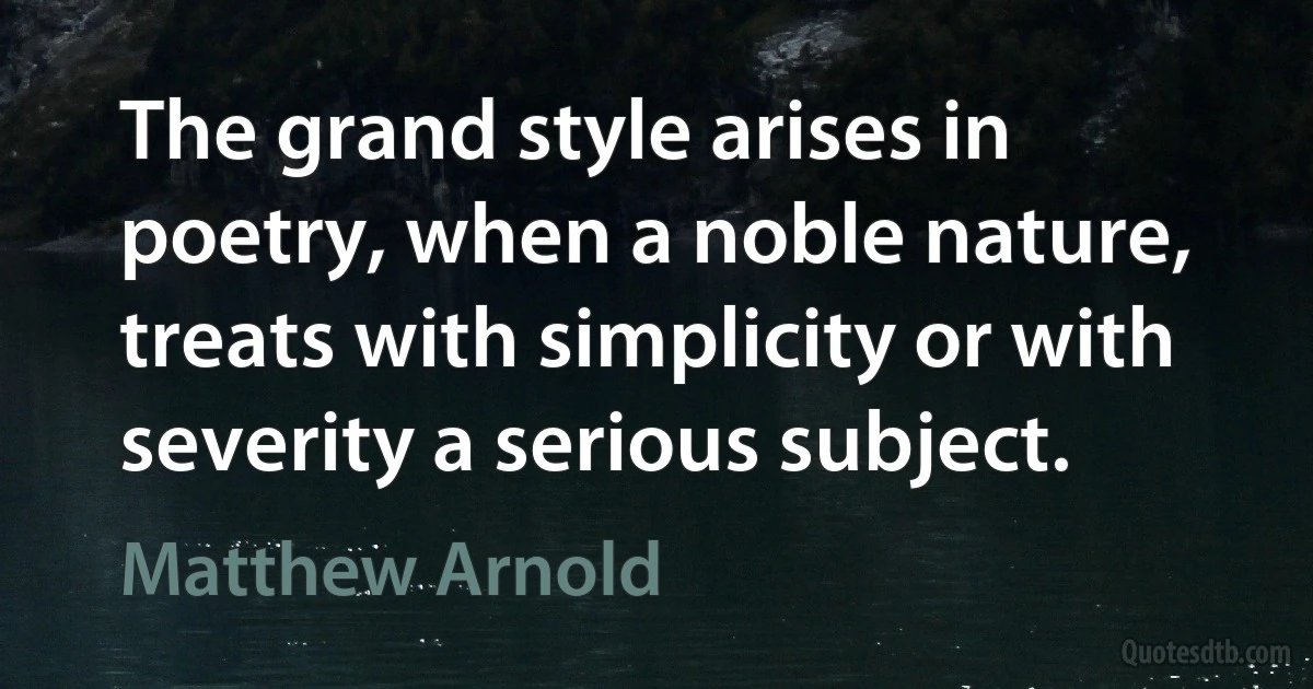 The grand style arises in poetry, when a noble nature, treats with simplicity or with severity a serious subject. (Matthew Arnold)