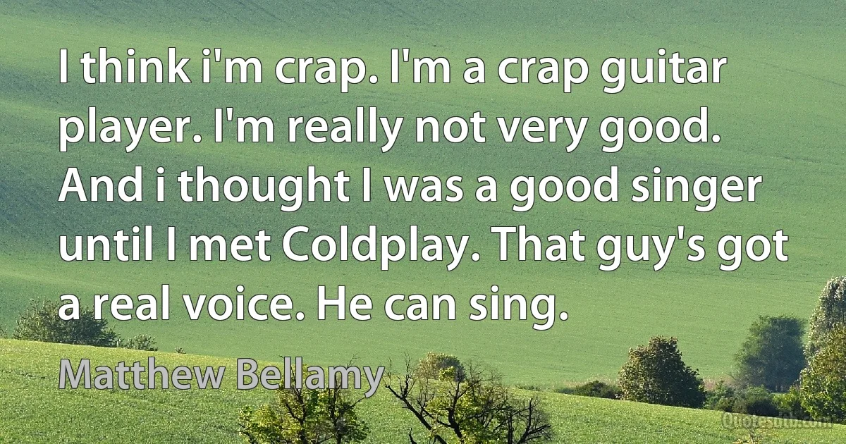 I think i'm crap. I'm a crap guitar player. I'm really not very good. And i thought I was a good singer until I met Coldplay. That guy's got a real voice. He can sing. (Matthew Bellamy)