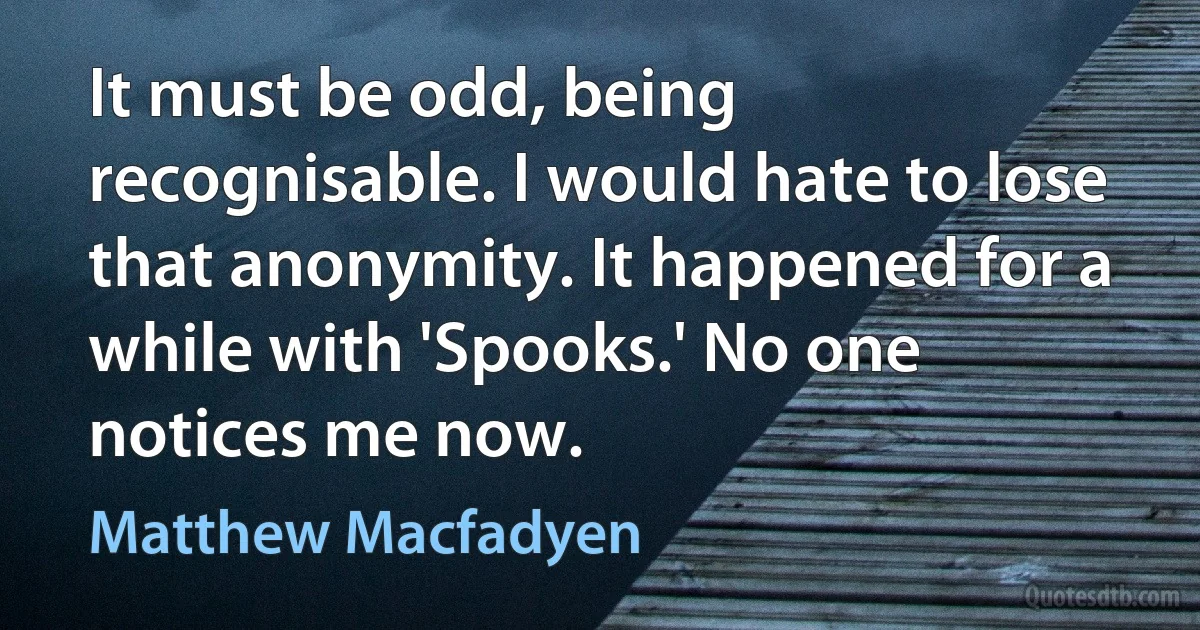 It must be odd, being recognisable. I would hate to lose that anonymity. It happened for a while with 'Spooks.' No one notices me now. (Matthew Macfadyen)