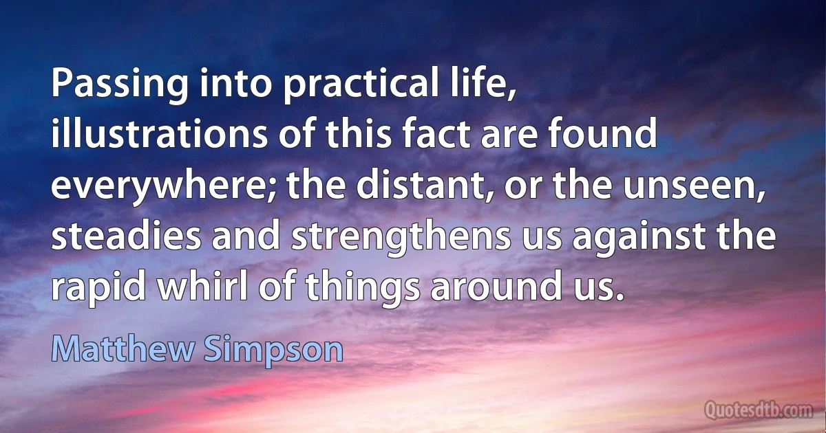 Passing into practical life, illustrations of this fact are found everywhere; the distant, or the unseen, steadies and strengthens us against the rapid whirl of things around us. (Matthew Simpson)