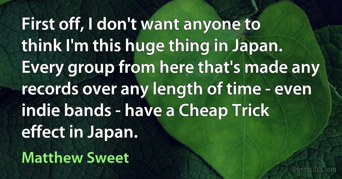 First off, I don't want anyone to think I'm this huge thing in Japan. Every group from here that's made any records over any length of time - even indie bands - have a Cheap Trick effect in Japan. (Matthew Sweet)