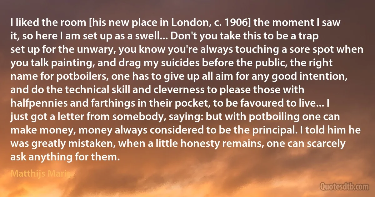 I liked the room [his new place in London, c. 1906] the moment I saw it, so here I am set up as a swell... Don't you take this to be a trap set up for the unwary, you know you're always touching a sore spot when you talk painting, and drag my suicides before the public, the right name for potboilers, one has to give up all aim for any good intention, and do the technical skill and cleverness to please those with halfpennies and farthings in their pocket, to be favoured to live... I just got a letter from somebody, saying: but with potboiling one can make money, money always considered to be the principal. I told him he was greatly mistaken, when a little honesty remains, one can scarcely ask anything for them. (Matthijs Maris)