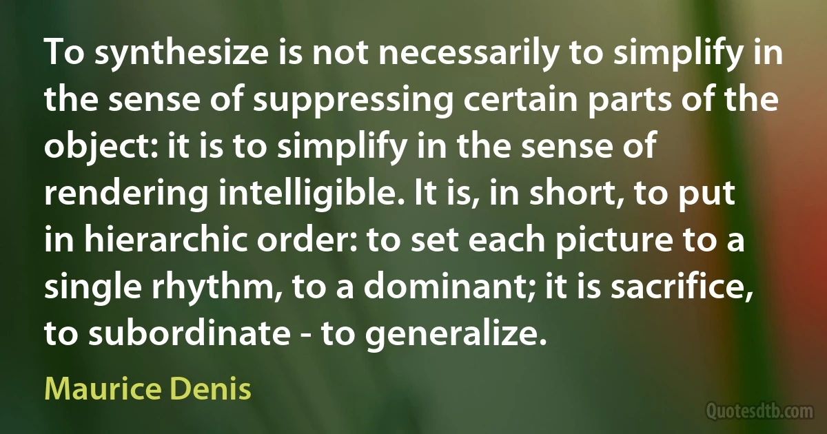 To synthesize is not necessarily to simplify in the sense of suppressing certain parts of the object: it is to simplify in the sense of rendering intelligible. It is, in short, to put in hierarchic order: to set each picture to a single rhythm, to a dominant; it is sacrifice, to subordinate - to generalize. (Maurice Denis)