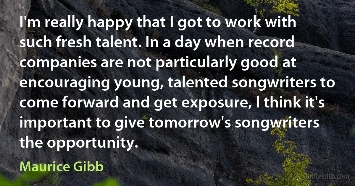 I'm really happy that I got to work with such fresh talent. In a day when record companies are not particularly good at encouraging young, talented songwriters to come forward and get exposure, I think it's important to give tomorrow's songwriters the opportunity. (Maurice Gibb)