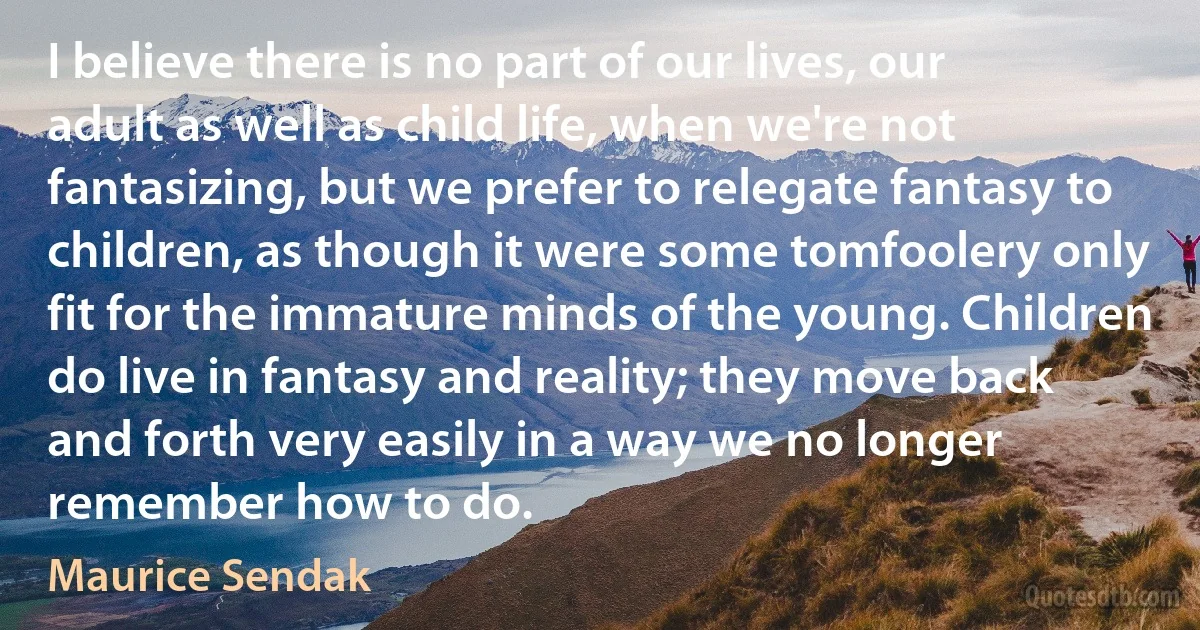 I believe there is no part of our lives, our adult as well as child life, when we're not fantasizing, but we prefer to relegate fantasy to children, as though it were some tomfoolery only fit for the immature minds of the young. Children do live in fantasy and reality; they move back and forth very easily in a way we no longer remember how to do. (Maurice Sendak)