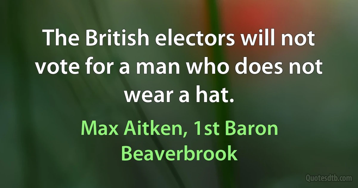 The British electors will not vote for a man who does not wear a hat. (Max Aitken, 1st Baron Beaverbrook)