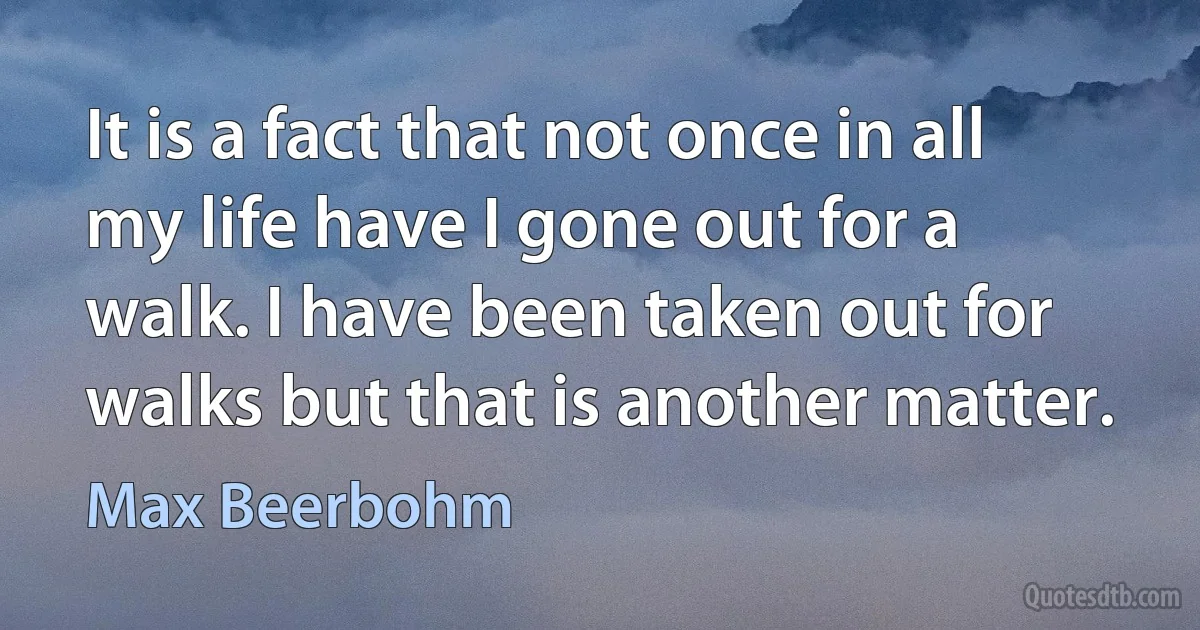 It is a fact that not once in all my life have I gone out for a walk. I have been taken out for walks but that is another matter. (Max Beerbohm)