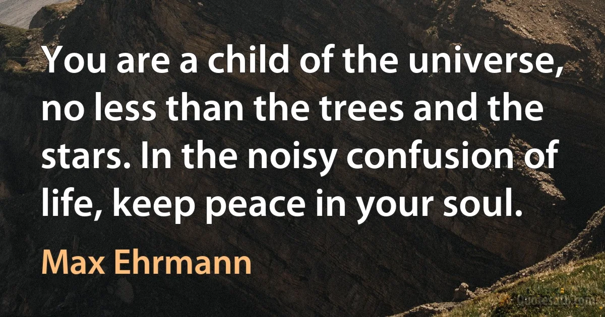 You are a child of the universe, no less than the trees and the stars. In the noisy confusion of life, keep peace in your soul. (Max Ehrmann)