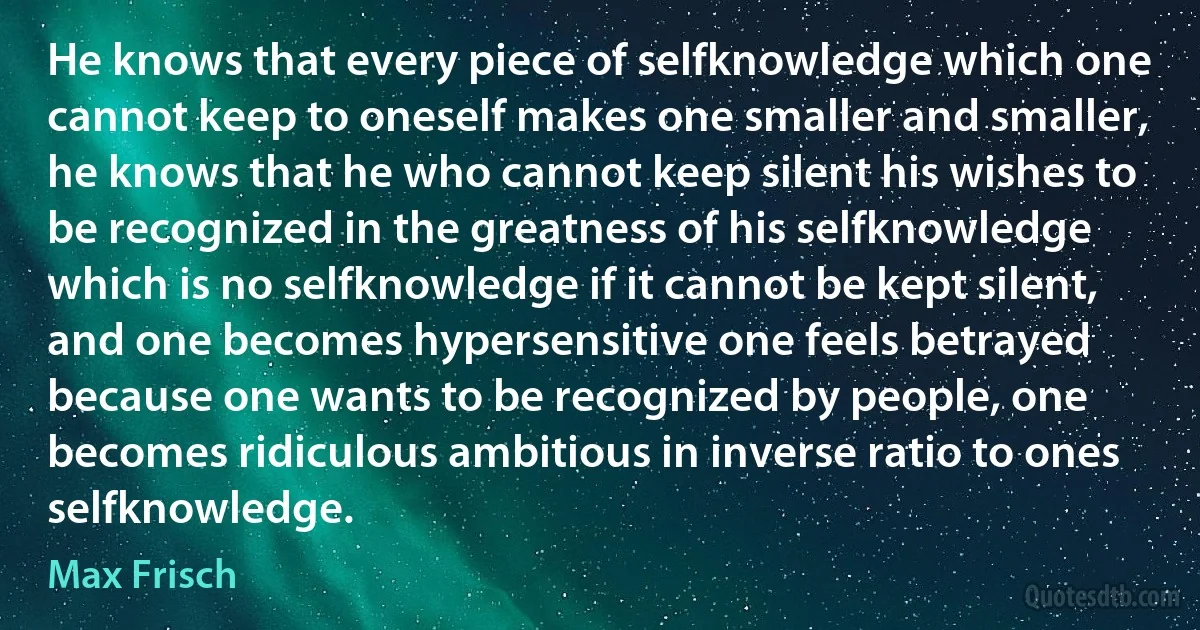 He knows that every piece of selfknowledge which one cannot keep to oneself makes one smaller and smaller, he knows that he who cannot keep silent his wishes to be recognized in the greatness of his selfknowledge which is no selfknowledge if it cannot be kept silent, and one becomes hypersensitive one feels betrayed because one wants to be recognized by people, one becomes ridiculous ambitious in inverse ratio to ones selfknowledge. (Max Frisch)