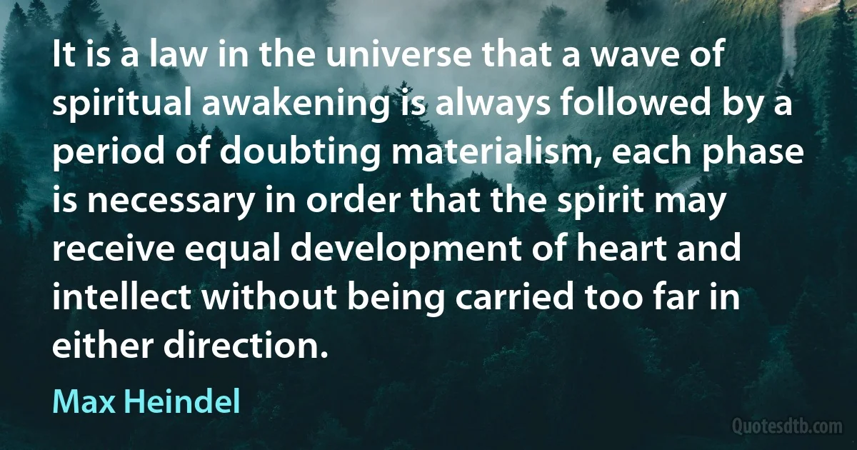 It is a law in the universe that a wave of spiritual awakening is always followed by a period of doubting materialism, each phase is necessary in order that the spirit may receive equal development of heart and intellect without being carried too far in either direction. (Max Heindel)