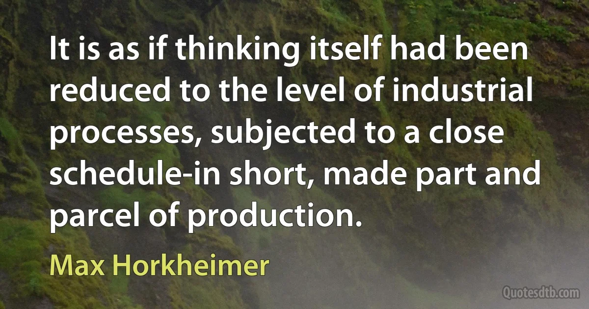 It is as if thinking itself had been reduced to the level of industrial processes, subjected to a close schedule-in short, made part and parcel of production. (Max Horkheimer)