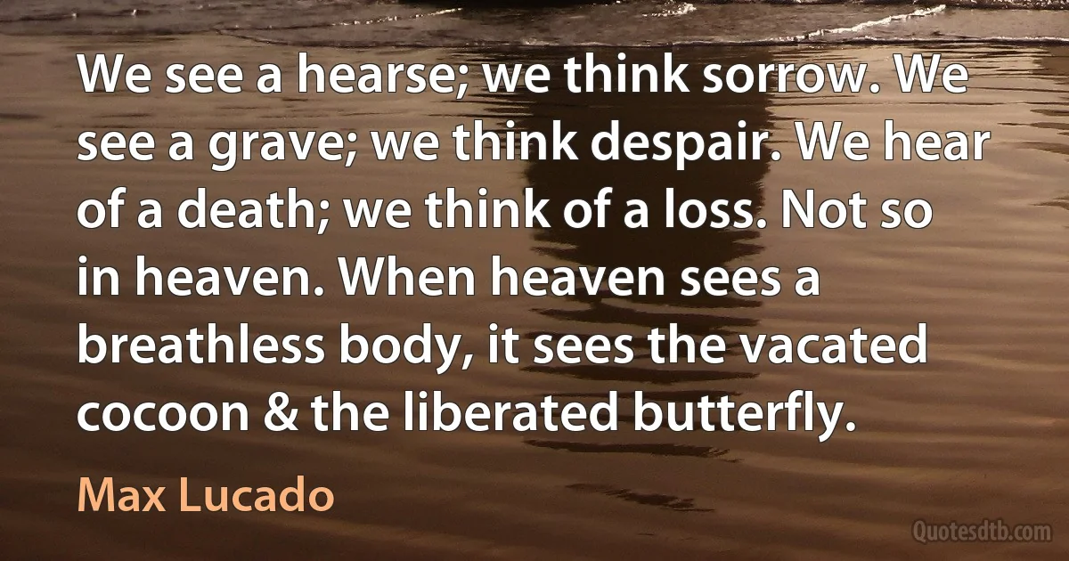 We see a hearse; we think sorrow. We see a grave; we think despair. We hear of a death; we think of a loss. Not so in heaven. When heaven sees a breathless body, it sees the vacated cocoon & the liberated butterfly. (Max Lucado)