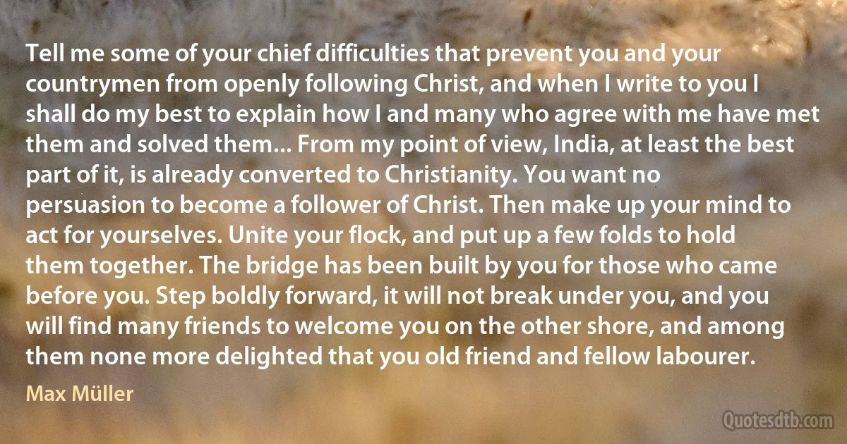 Tell me some of your chief difficulties that prevent you and your countrymen from openly following Christ, and when I write to you I shall do my best to explain how I and many who agree with me have met them and solved them... From my point of view, India, at least the best part of it, is already converted to Christianity. You want no persuasion to become a follower of Christ. Then make up your mind to act for yourselves. Unite your flock, and put up a few folds to hold them together. The bridge has been built by you for those who came before you. Step boldly forward, it will not break under you, and you will find many friends to welcome you on the other shore, and among them none more delighted that you old friend and fellow labourer. (Max Müller)