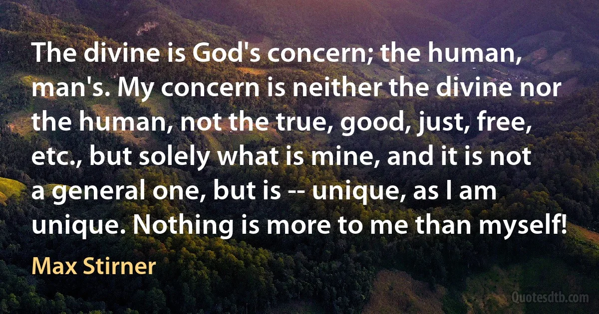 The divine is God's concern; the human, man's. My concern is neither the divine nor the human, not the true, good, just, free, etc., but solely what is mine, and it is not a general one, but is -- unique, as I am unique. Nothing is more to me than myself! (Max Stirner)