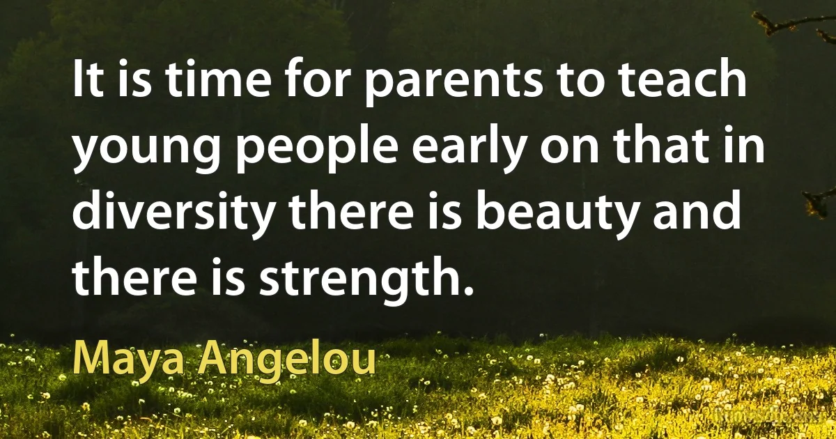 It is time for parents to teach young people early on that in diversity there is beauty and there is strength. (Maya Angelou)