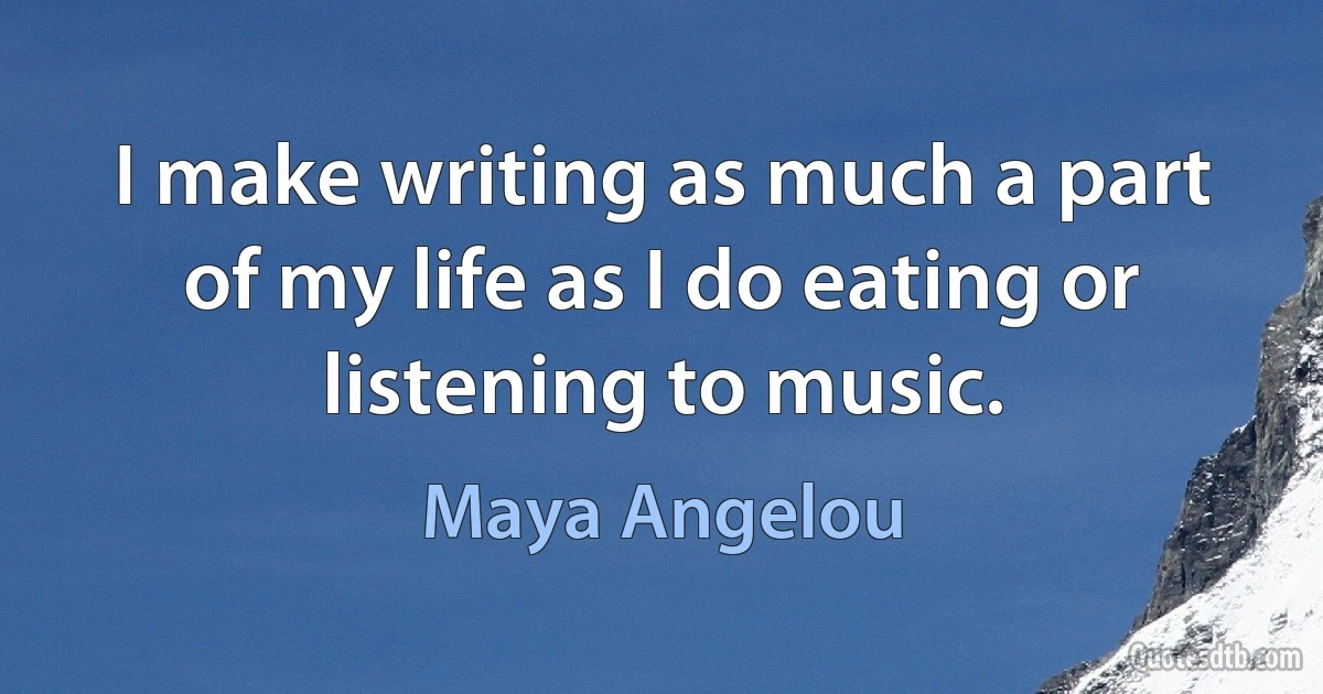 I make writing as much a part of my life as I do eating or listening to music. (Maya Angelou)