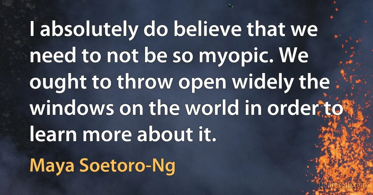 I absolutely do believe that we need to not be so myopic. We ought to throw open widely the windows on the world in order to learn more about it. (Maya Soetoro-Ng)