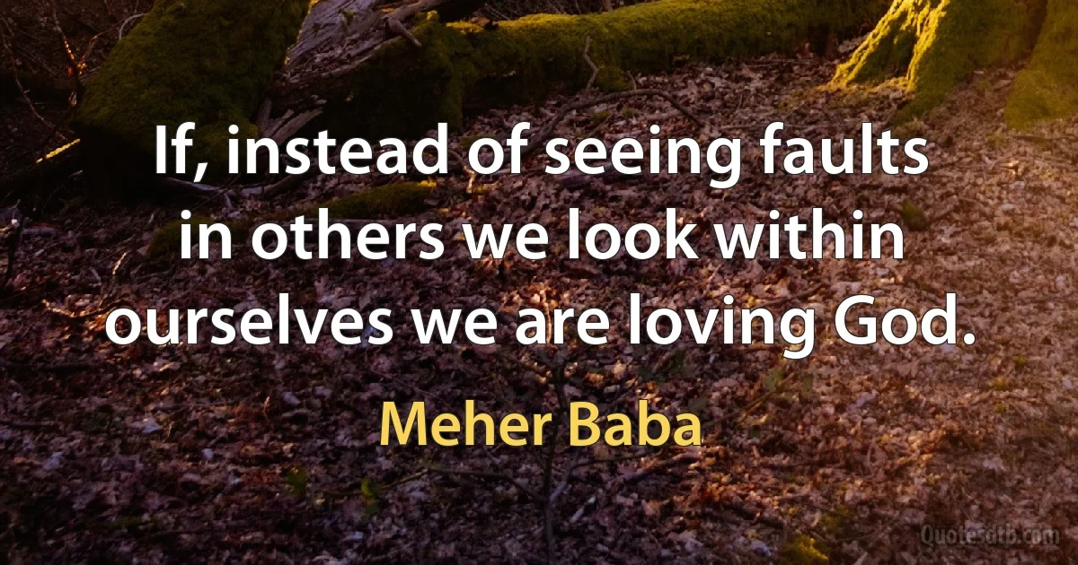 If, instead of seeing faults in others we look within ourselves we are loving God. (Meher Baba)