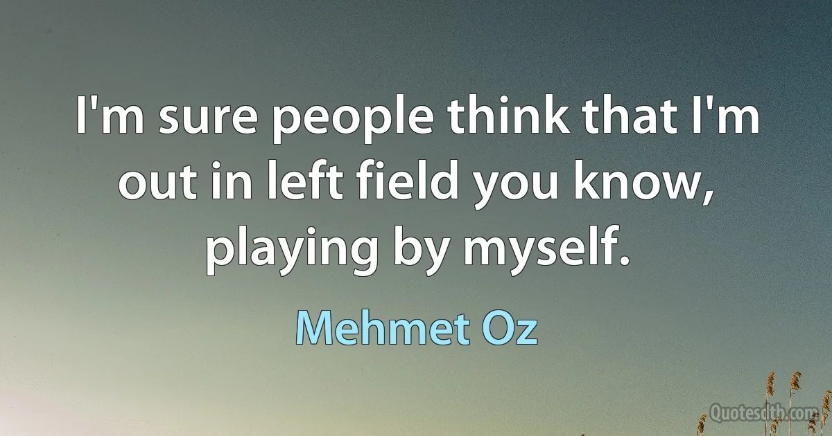 I'm sure people think that I'm out in left field you know, playing by myself. (Mehmet Oz)