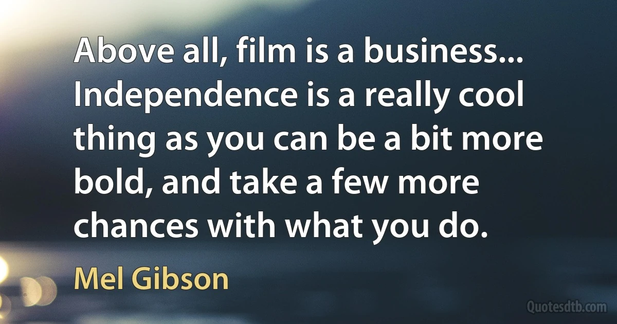 Above all, film is a business... Independence is a really cool thing as you can be a bit more bold, and take a few more chances with what you do. (Mel Gibson)