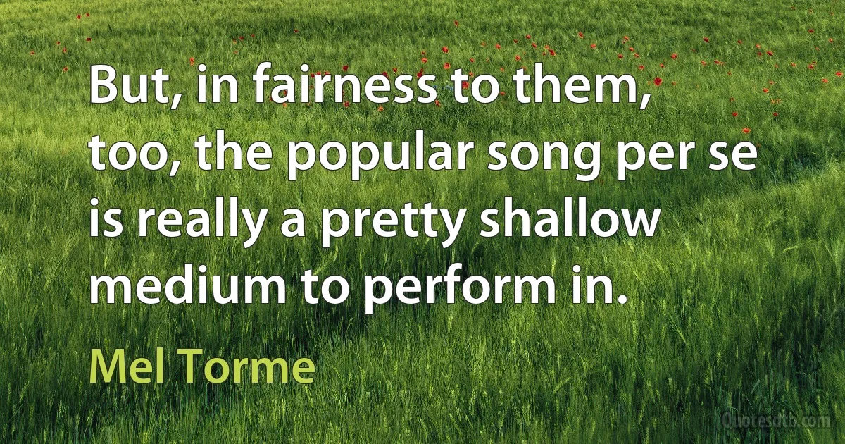 But, in fairness to them, too, the popular song per se is really a pretty shallow medium to perform in. (Mel Torme)