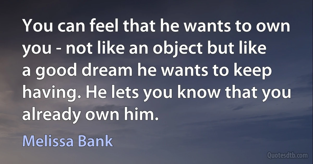 You can feel that he wants to own you - not like an object but like a good dream he wants to keep having. He lets you know that you already own him. (Melissa Bank)