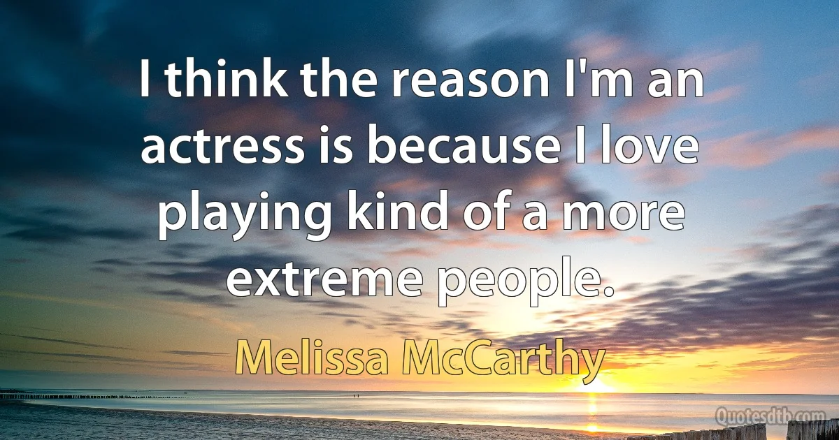 I think the reason I'm an actress is because I love playing kind of a more extreme people. (Melissa McCarthy)