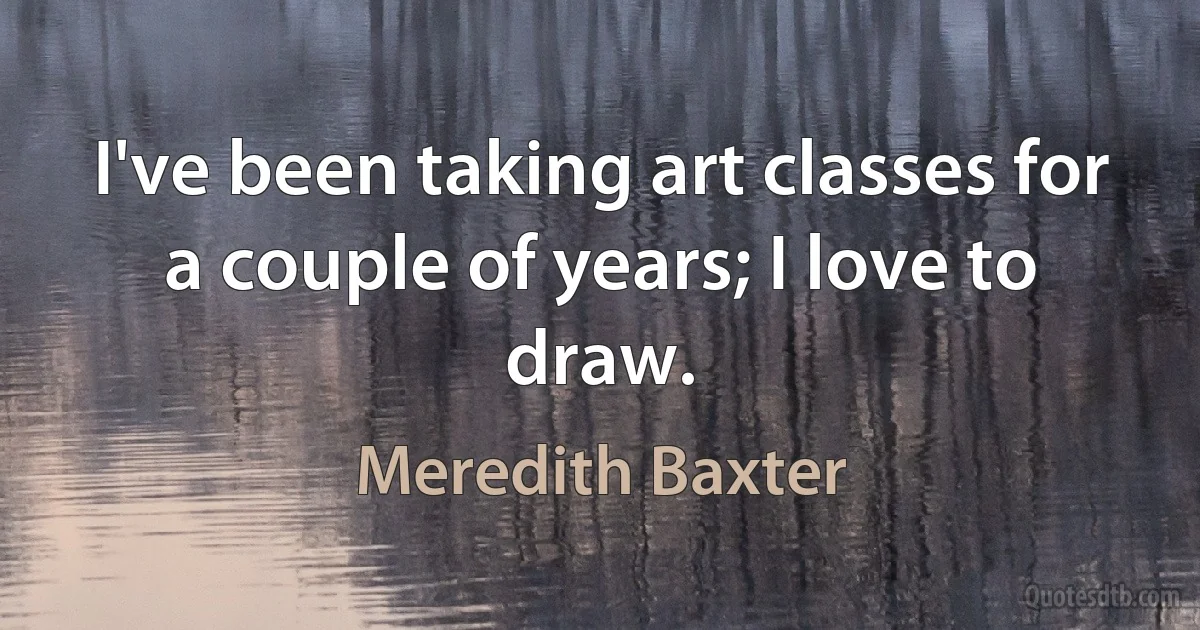 I've been taking art classes for a couple of years; I love to draw. (Meredith Baxter)